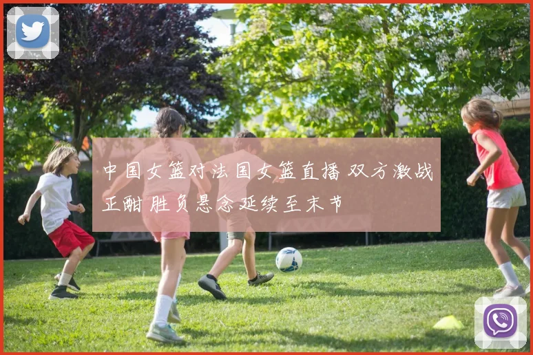 中国女篮对法国女篮直播 双方激战正酣 胜负悬念延续至末节