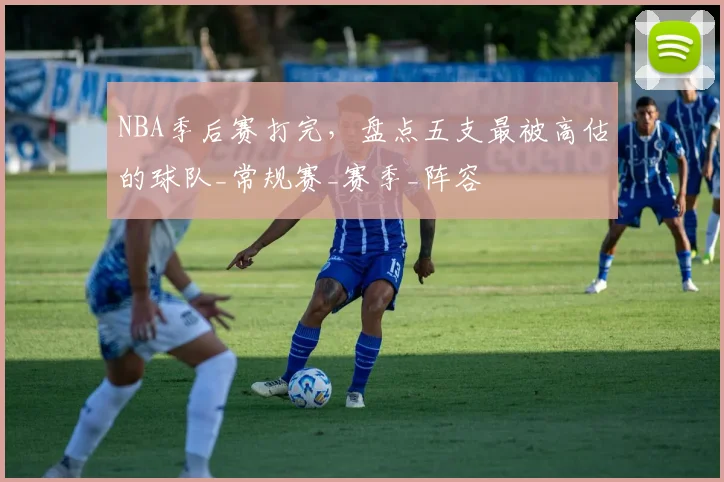 NBA季后赛打完，盘点五支最被高估的球队_常规赛_赛季_阵容