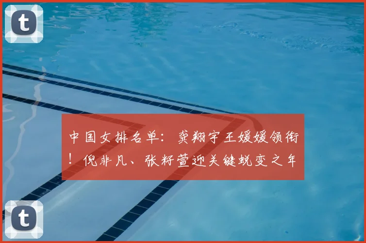 中国女排名单:龚翔宇王媛媛领衔!倪非凡、张籽萱迎关键蜕变之年