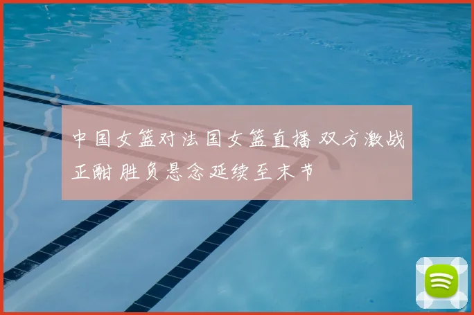 中国女篮对法国女篮直播 双方激战正酣 胜负悬念延续至末节