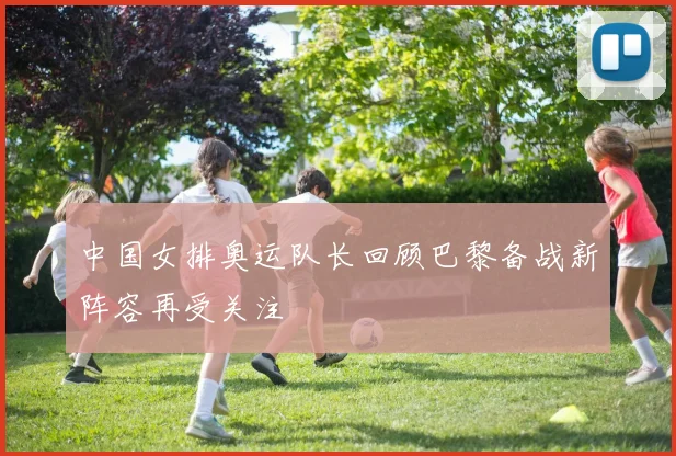 中国女排奥运队长回顾巴黎备战新阵容再受关注