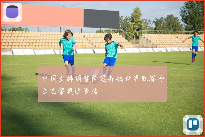 中国女排调整阵容备战世界联赛冲击巴黎奥运资格