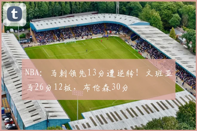 NBA：马刺领先13分遭逆转！文班亚马26分12板，布伦森30分