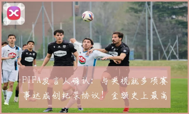 FIFA发言人确认：与央视就多项赛事达成创纪录协议！金额史上最高