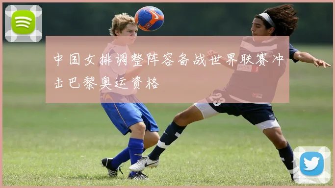 中国女排调整阵容备战世界联赛冲击巴黎奥运资格