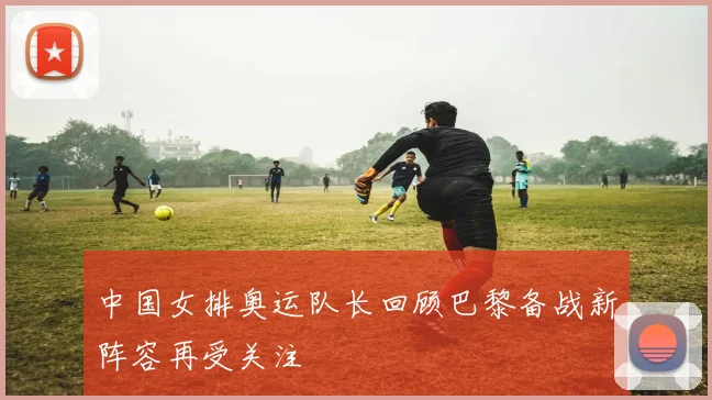 中国女排奥运队长回顾巴黎备战新阵容再受关注