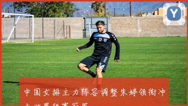 中国女排主力阵容调整朱婷领衔冲击世界联赛冠军