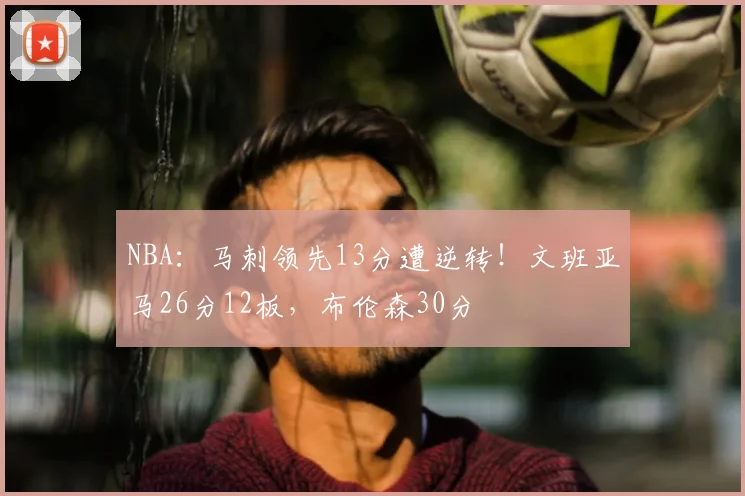 NBA：马刺领先13分遭逆转！文班亚马26分12板，布伦森30分