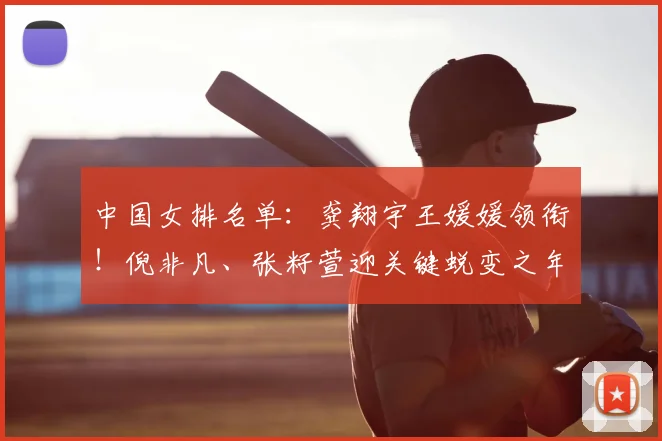 中国女排名单：龚翔宇王媛媛领衔！倪非凡、张籽萱迎关键蜕变之年