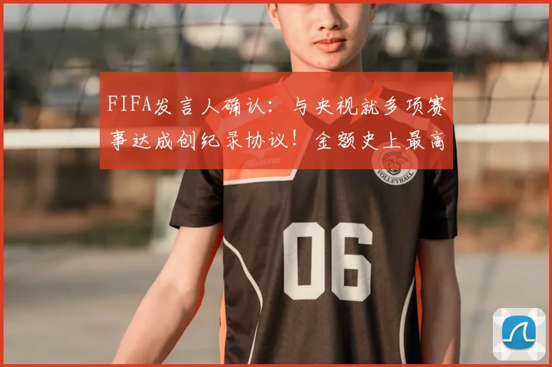 FIFA发言人确认：与央视就多项赛事达成创纪录协议！金额史上最高