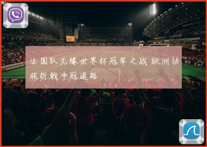 法国队无缘世界杯冠军之战 欧洲劲旅折戟冲冠道路