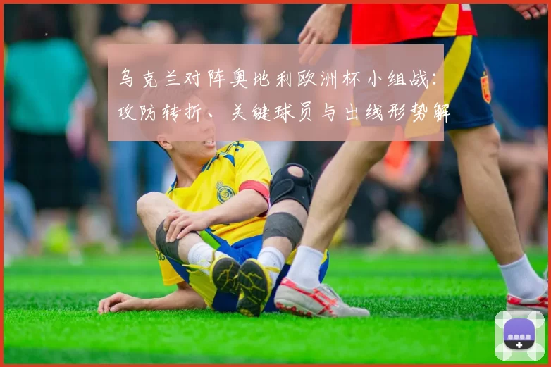 乌克兰对阵奥地利欧洲杯小组战：攻防转折、关键球员与出线形势解析