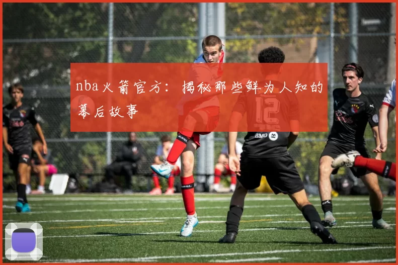 nba火箭官方：揭秘那些鲜为人知的幕后故事