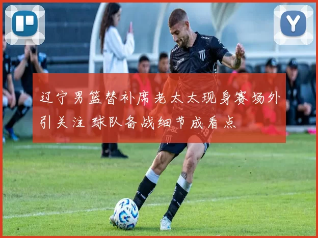 辽宁男篮替补席老太太现身赛场外引关注 球队备战细节成看点