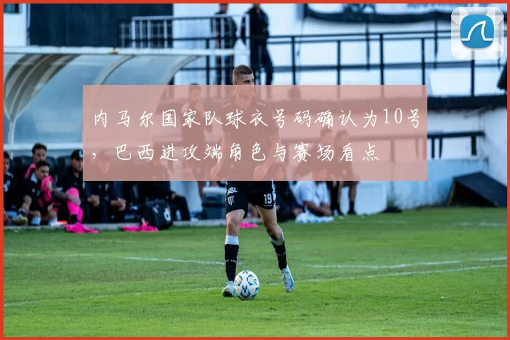 内马尔国家队球衣号码确认为10号，巴西进攻端角色与赛场看点