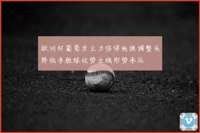 欧洲杯葡萄牙主力伤停轮换调整或降低净胜球优势出线形势承压