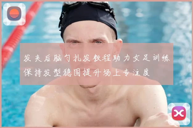 发夹后脑勺扎发教程助力女足训练保持发型稳固提升场上专注度