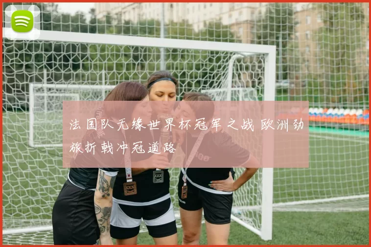 法国队无缘世界杯冠军之战 欧洲劲旅折戟冲冠道路