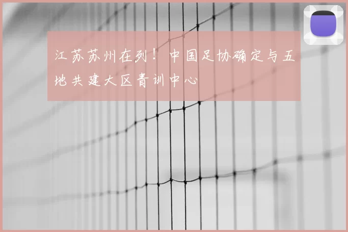 江苏苏州在列!中国足协确定与五地共建大区青训中心