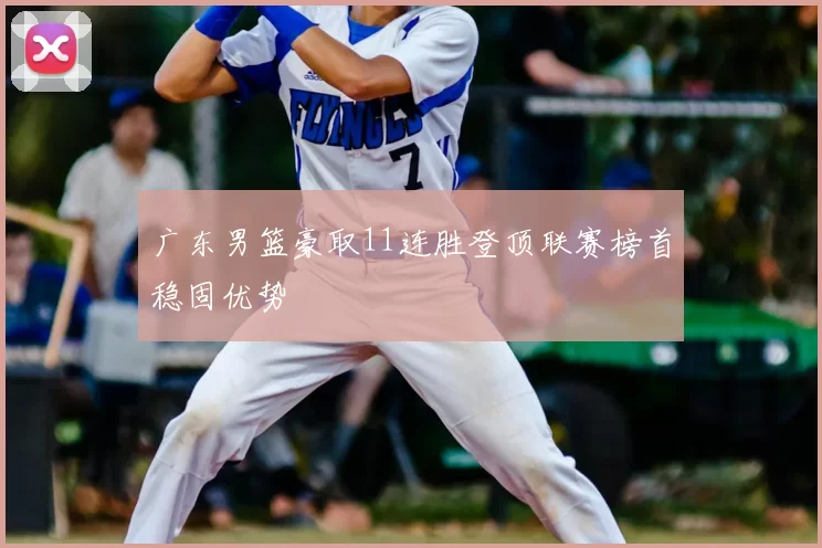 广东男篮豪取11连胜登顶联赛榜首稳固优势