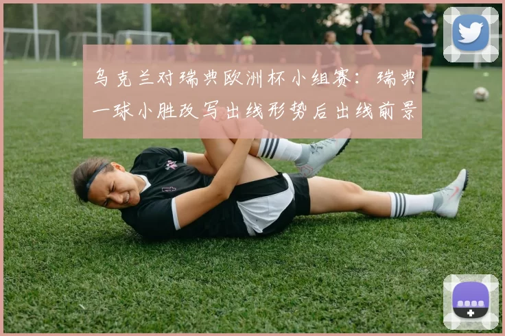 乌克兰对瑞典欧洲杯小组赛：瑞典一球小胜改写出线形势后出线前景受考验