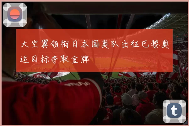 大空翼领衔日本国奥队出征巴黎奥运目标夺取金牌