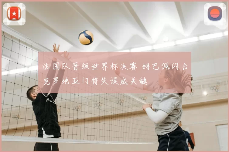 法国队晋级世界杯决赛 姆巴佩闪击克罗地亚门将失误成关键