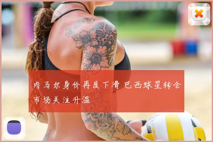 内马尔身价再度下滑 巴西球星转会市场关注升温