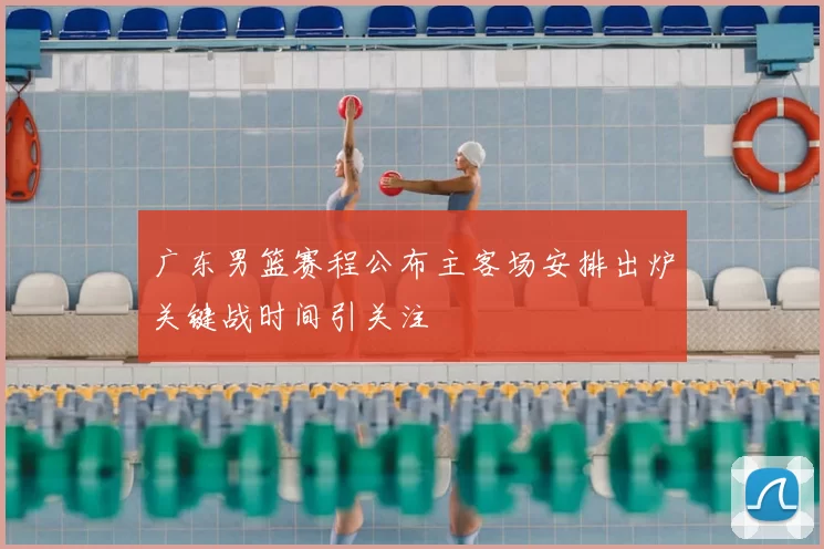 广东男篮赛程公布主客场安排出炉关键战时间引关注