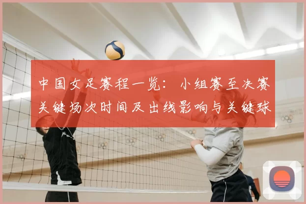 中国女足赛程一览：小组赛至决赛关键场次时间及出线影响与关键球员看点