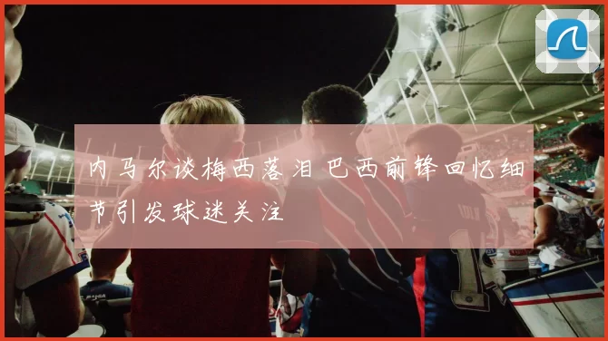 内马尔谈梅西落泪 巴西前锋回忆细节引发球迷关注