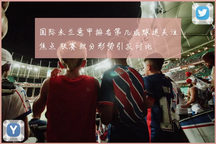 国际米兰意甲排名第几成球迷关注焦点 联赛积分形势引发讨论