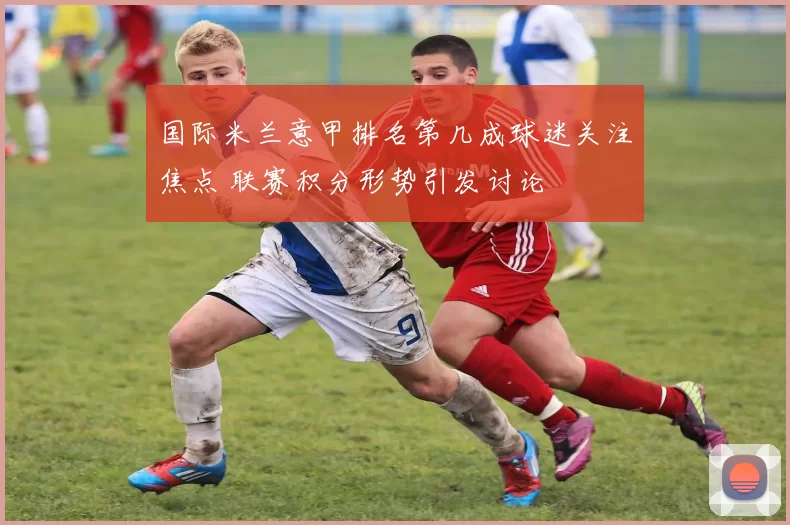 国际米兰意甲排名第几成球迷关注焦点 联赛积分形势引发讨论