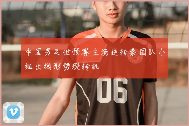 中国男足世预赛主场逆转泰国队小组出线形势现转机