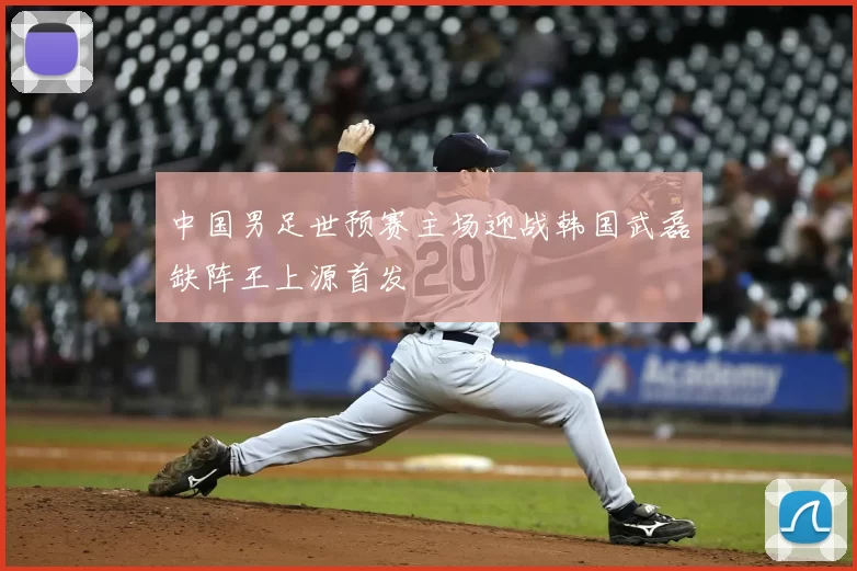 中国男足世预赛主场迎战韩国武磊缺阵王上源首发