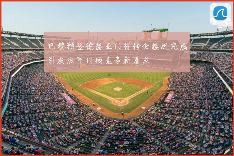 巴黎预签德赫亚门将转会接近完成引发法甲门线竞争新看点