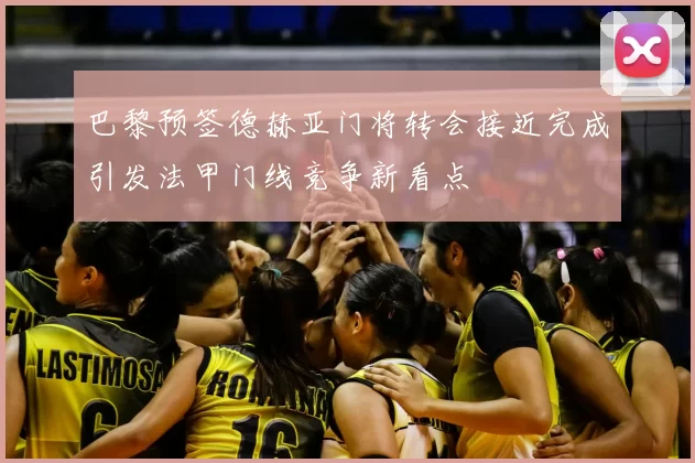 巴黎预签德赫亚门将转会接近完成引发法甲门线竞争新看点