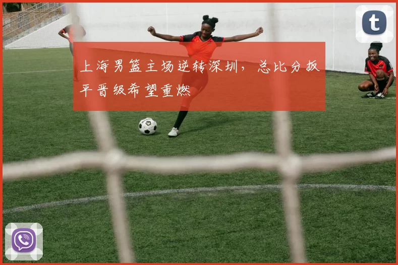 上海男篮主场逆转深圳，总比分扳平晋级希望重燃