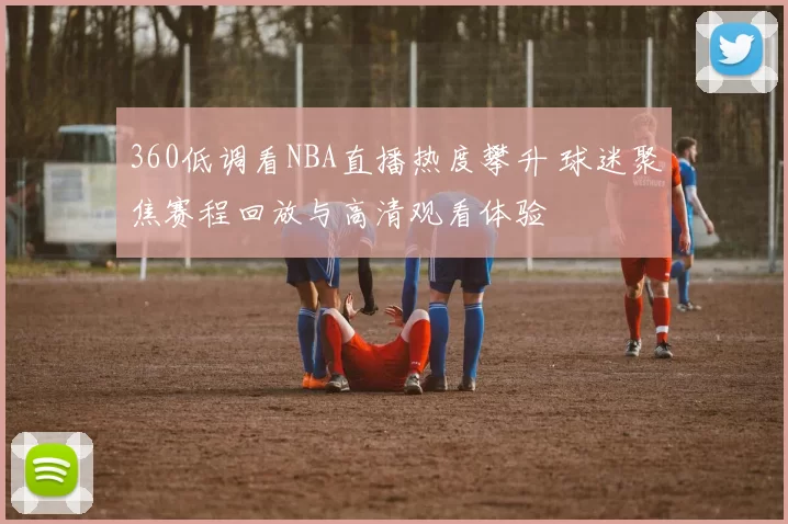 360低调看NBA直播热度攀升 球迷聚焦赛程回放与高清观看体验