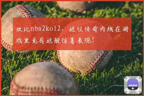 坎比nba2kol2，这位传奇内线在游戏里竟有这般惊喜表现！