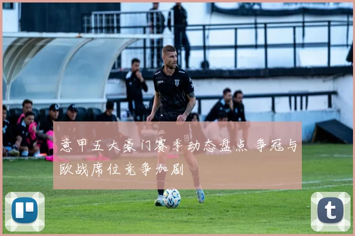 意甲五大豪门赛季动态盘点 争冠与欧战席位竞争加剧