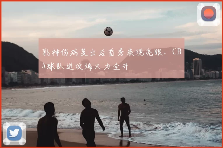 乳神伤病复出后首秀表现亮眼,CBA球队进攻端火力全开