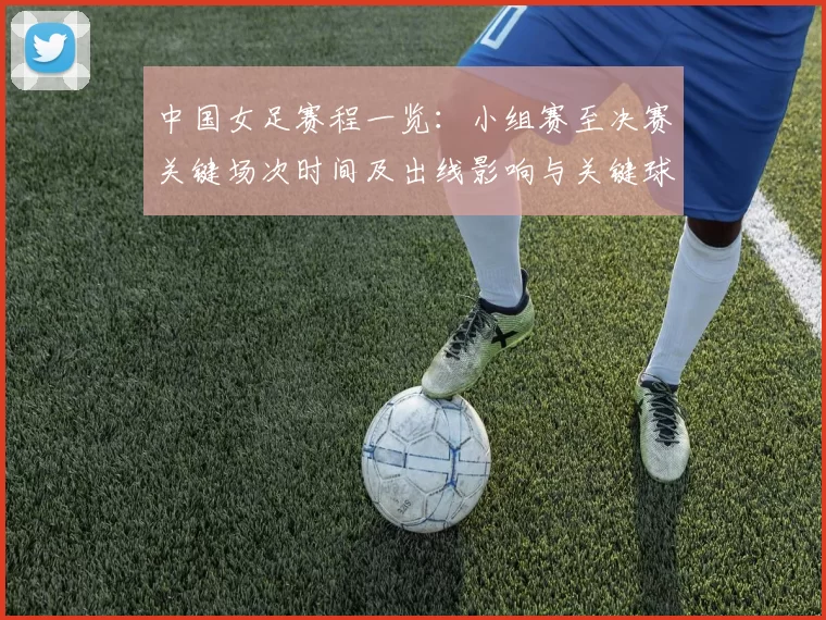 中国女足赛程一览：小组赛至决赛关键场次时间及出线影响与关键球员看点