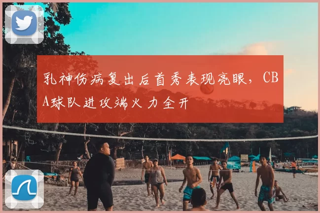 乳神伤病复出后首秀表现亮眼,CBA球队进攻端火力全开