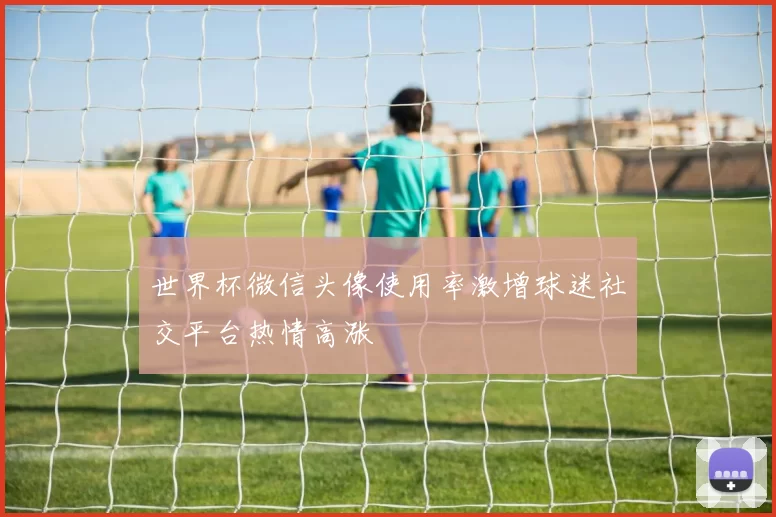 世界杯微信头像使用率激增球迷社交平台热情高涨