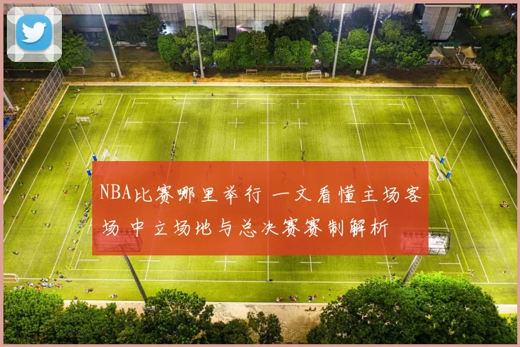 NBA比赛哪里举行 一文看懂主场客场 中立场地与总决赛赛制解析
