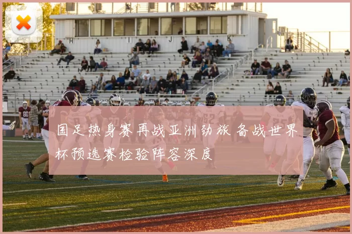 国足热身赛再战亚洲劲旅 备战世界杯预选赛检验阵容深度