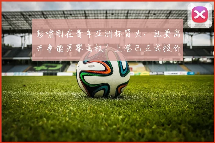 彭啸刚在青年亚洲杯冒头,就要离开鲁能另攀高枝?上港已正式报价