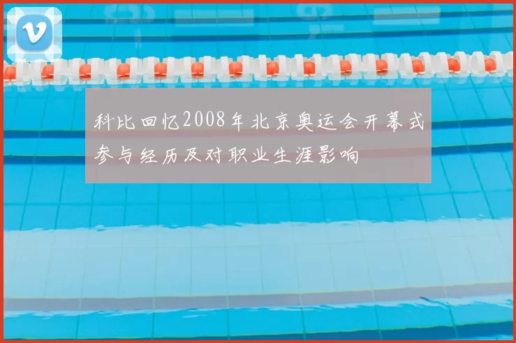 科比回忆2008年北京奥运会开幕式参与经历及对职业生涯影响