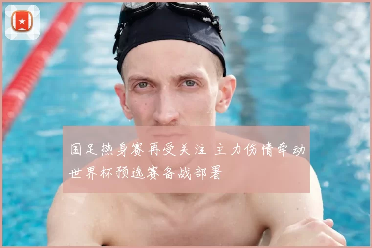 国足热身赛再受关注 主力伤情牵动世界杯预选赛备战部署